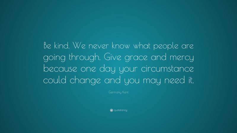 Germany Kent Quote: “Be kind. We never know what people are going through. Give grace and mercy because one day your circumstance could change and you may need it.”