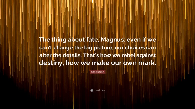 Rick Riordan Quote: “The thing about fate, Magnus: even if we can’t change the big picture, our choices can alter the details. That’s how we rebel against destiny, how we make our own mark.”