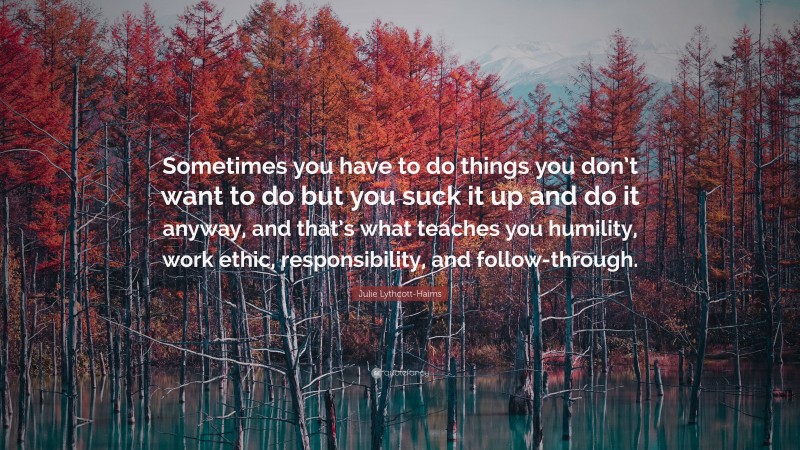 Julie Lythcott-Haims Quote: “Sometimes you have to do things you don’t want to do but you suck it up and do it anyway, and that’s what teaches you humility, work ethic, responsibility, and follow-through.”