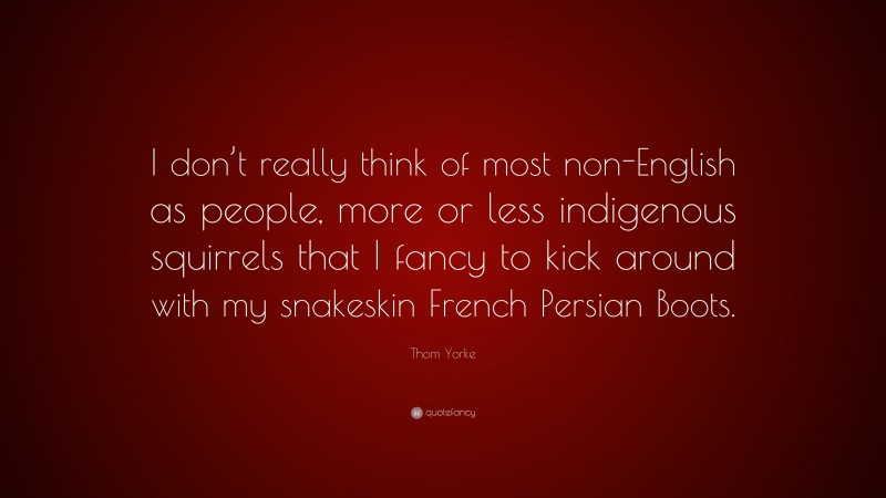 Thom Yorke Quote: “I don’t really think of most non-English as people, more or less indigenous squirrels that I fancy to kick around with my snakeskin French Persian Boots.”