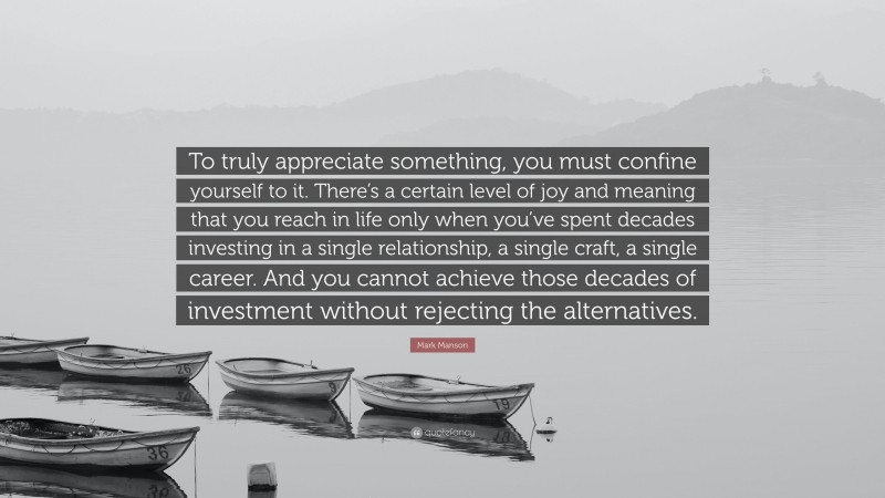Mark Manson Quote: “To truly appreciate something, you must confine yourself to it. There’s a certain level of joy and meaning that you reach in life only when you’ve spent decades investing in a single relationship, a single craft, a single career. And you cannot achieve those decades of investment without rejecting the alternatives.”