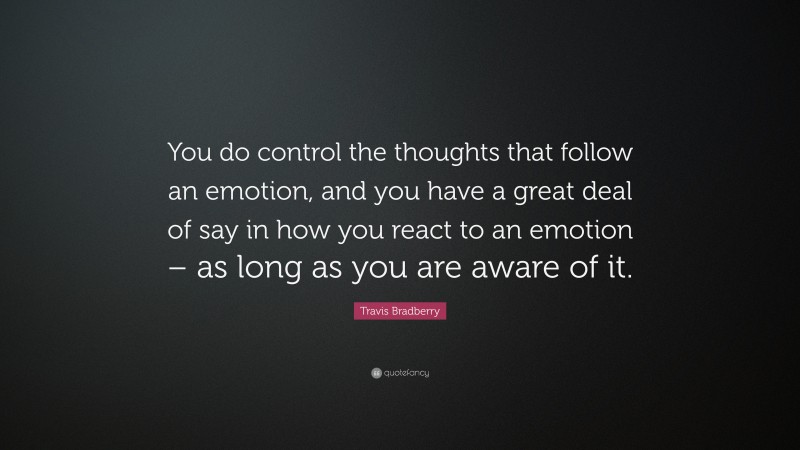 Travis Bradberry Quote: “You do control the thoughts that follow an emotion, and you have a great deal of say in how you react to an emotion – as long as you are aware of it.”