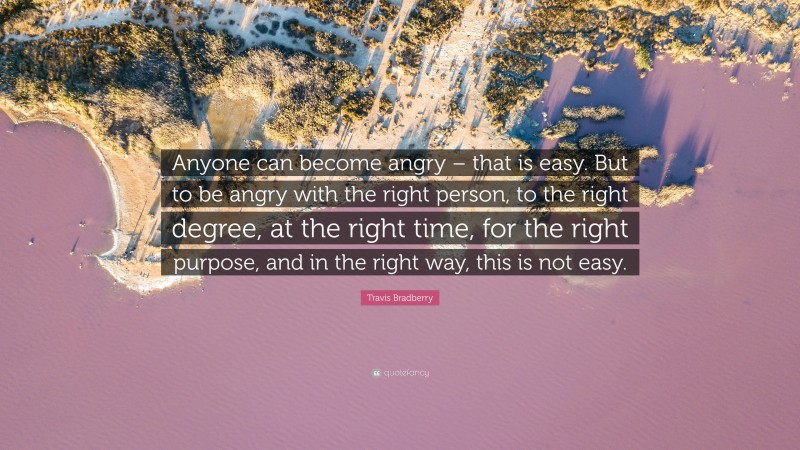 Travis Bradberry Quote: “Anyone can become angry – that is easy. But to be angry with the right person, to the right degree, at the right time, for the right purpose, and in the right way, this is not easy.”