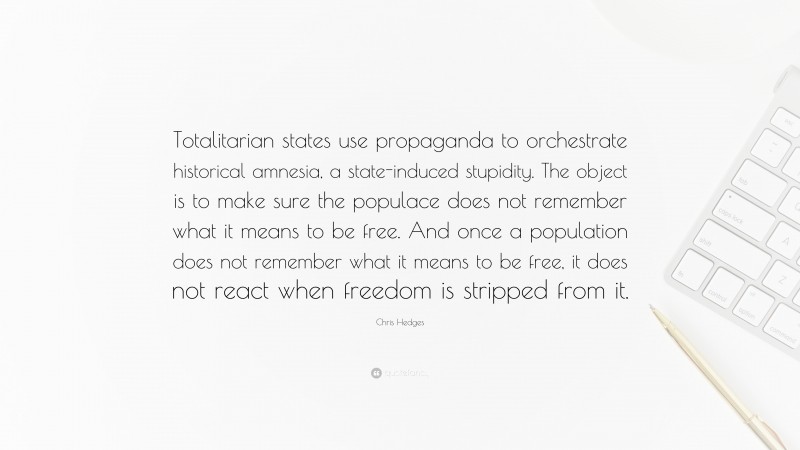 Chris Hedges Quote: “Totalitarian states use propaganda to orchestrate historical amnesia, a state-induced stupidity. The object is to make sure the populace does not remember what it means to be free. And once a population does not remember what it means to be free, it does not react when freedom is stripped from it.”