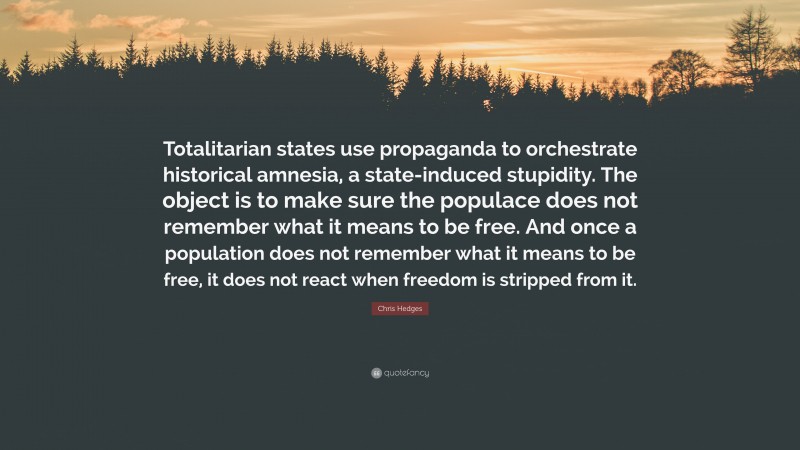 Chris Hedges Quote: “Totalitarian states use propaganda to orchestrate historical amnesia, a state-induced stupidity. The object is to make sure the populace does not remember what it means to be free. And once a population does not remember what it means to be free, it does not react when freedom is stripped from it.”