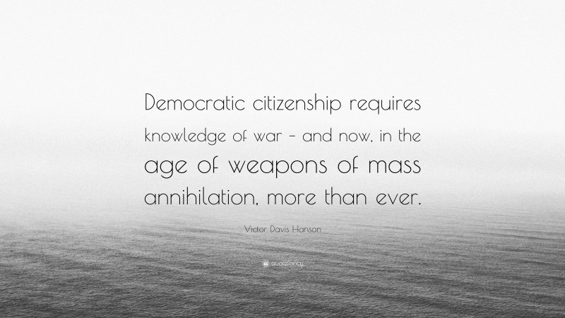 Victor Davis Hanson Quote: “Democratic citizenship requires knowledge of war – and now, in the age of weapons of mass annihilation, more than ever.”