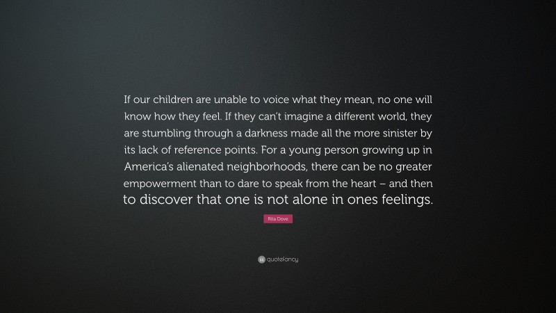 Rita Dove Quote: “If our children are unable to voice what they mean, no one will know how they feel. If they can’t imagine a different world, they are stumbling through a darkness made all the more sinister by its lack of reference points. For a young person growing up in America’s alienated neighborhoods, there can be no greater empowerment than to dare to speak from the heart – and then to discover that one is not alone in ones feelings.”