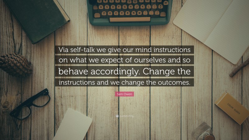 Sam Owen Quote: “Via self-talk we give our mind instructions on what we expect of ourselves and so behave accordingly. Change the instructions and we change the outcomes.”
