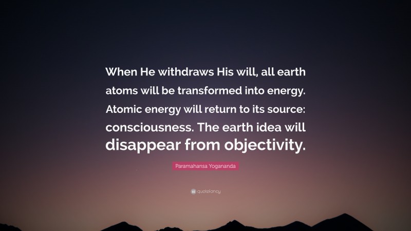 Paramahansa Yogananda Quote: “When He withdraws His will, all earth atoms will be transformed into energy. Atomic energy will return to its source: consciousness. The earth idea will disappear from objectivity.”