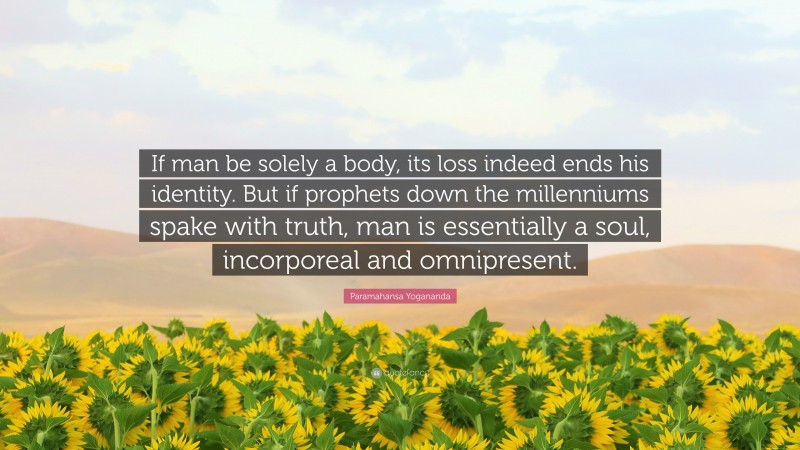 Paramahansa Yogananda Quote: “If man be solely a body, its loss indeed ends his identity. But if prophets down the millenniums spake with truth, man is essentially a soul, incorporeal and omnipresent.”