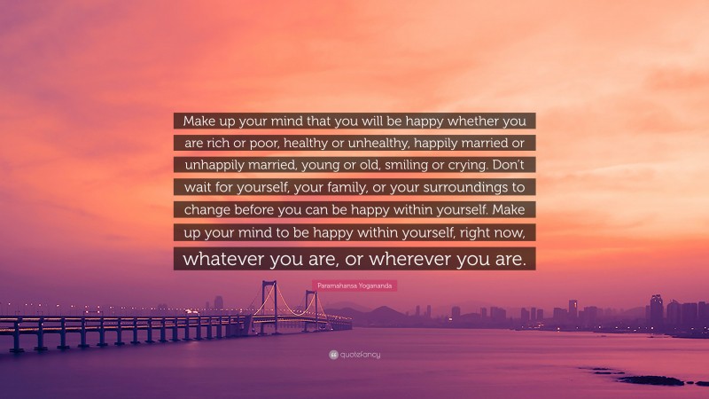 Paramahansa Yogananda Quote: “Make up your mind that you will be happy whether you are rich or poor, healthy or unhealthy, happily married or unhappily married, young or old, smiling or crying. Don’t wait for yourself, your family, or your surroundings to change before you can be happy within yourself. Make up your mind to be happy within yourself, right now, whatever you are, or wherever you are.”