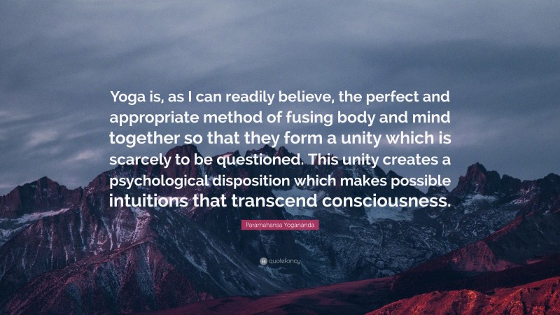 Paramahansa Yogananda Quote: “Yoga is, as I can readily believe, the perfect and appropriate method of fusing body and mind together so that they form a unity which is scarcely to be questioned. This unity creates a psychological disposition which makes possible intuitions that transcend consciousness.”