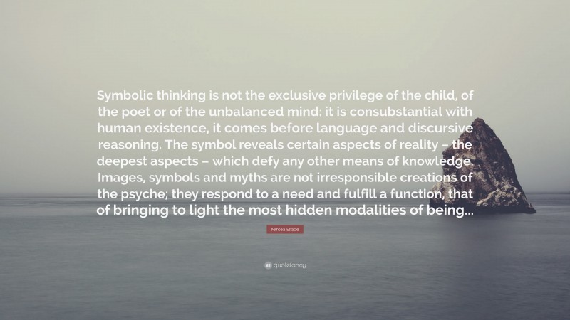 Mircea Eliade Quote: “Symbolic thinking is not the exclusive privilege of the child, of the poet or of the unbalanced mind: it is consubstantial with human existence, it comes before language and discursive reasoning. The symbol reveals certain aspects of reality – the deepest aspects – which defy any other means of knowledge. Images, symbols and myths are not irresponsible creations of the psyche; they respond to a need and fulfill a function, that of bringing to light the most hidden modalities of being...”