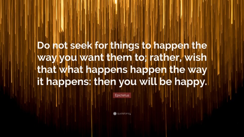 Epictetus Quote: “Do not seek for things to happen the way you want them to; rather, wish that what happens happen the way it happens: then you will be happy.”