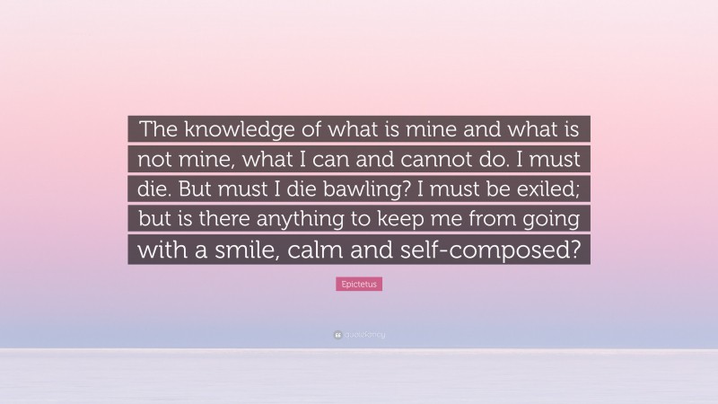 Epictetus Quote: “The knowledge of what is mine and what is not mine, what I can and cannot do. I must die. But must I die bawling? I must be exiled; but is there anything to keep me from going with a smile, calm and self-composed?”