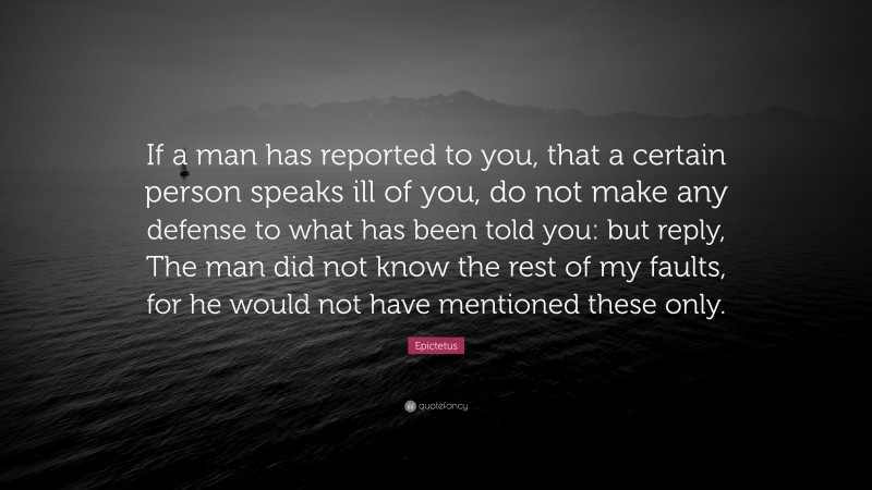 Epictetus Quote: “If a man has reported to you, that a certain person speaks ill of you, do not make any defense to what has been told you: but reply, The man did not know the rest of my faults, for he would not have mentioned these only.”