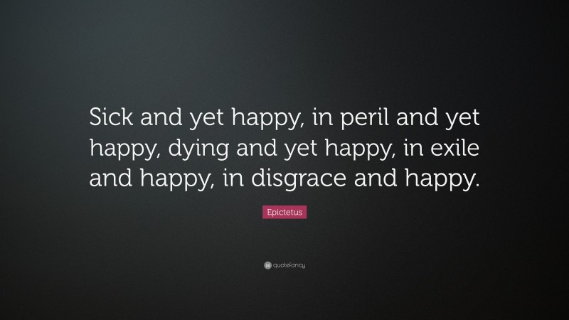 Epictetus Quote: “Sick and yet happy, in peril and yet happy, dying and yet happy, in exile and happy, in disgrace and happy.”