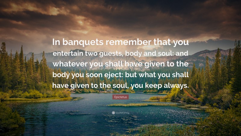 Epictetus Quote: “In banquets remember that you entertain two guests, body and soul: and whatever you shall have given to the body you soon eject: but what you shall have given to the soul, you keep always.”
