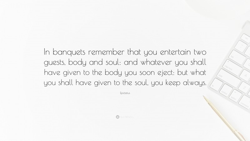 Epictetus Quote: “In banquets remember that you entertain two guests, body and soul: and whatever you shall have given to the body you soon eject: but what you shall have given to the soul, you keep always.”