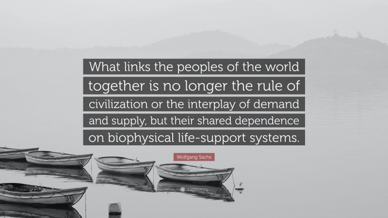 Wolfgang Sachs Quote: “What links the peoples of the world together is no longer the rule of civilization or the interplay of demand and supply, but their shared dependence on biophysical life-support systems.”
