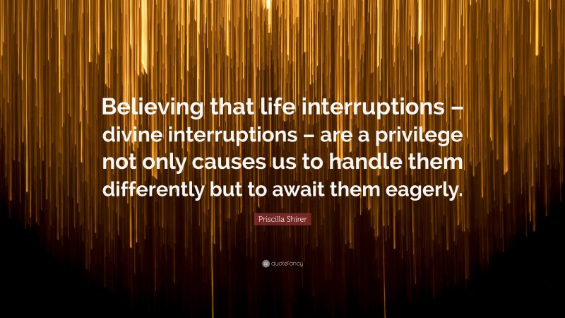 Priscilla Shirer Quote: “Believing that life interruptions – divine interruptions – are a privilege not only causes us to handle them differently but to await them eagerly.”