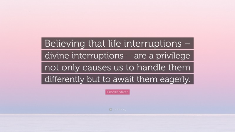 Priscilla Shirer Quote: “Believing that life interruptions – divine interruptions – are a privilege not only causes us to handle them differently but to await them eagerly.”