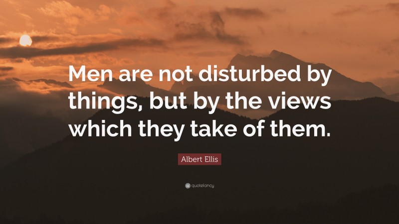 Albert Ellis Quote: “Men are not disturbed by things, but by the views which they take of them.”