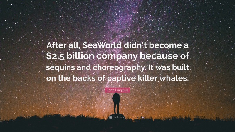 John Hargrove Quote: “After all, SeaWorld didn’t become a $2.5 billion company because of sequins and choreography. It was built on the backs of captive killer whales.”