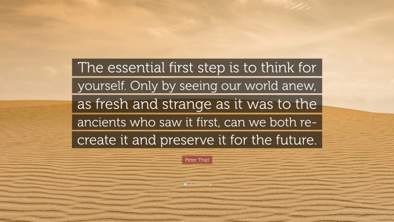Peter Thiel Quote: “The essential first step is to think for yourself. Only by seeing our world anew, as fresh and strange as it was to the ancients who saw it first, can we both re-create it and preserve it for the future.”