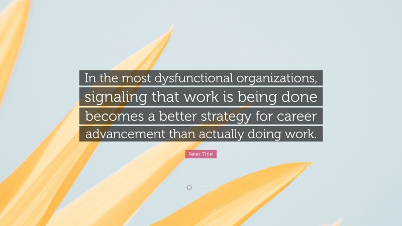 Peter Thiel Quote: “In the most dysfunctional organizations, signaling that work is being done becomes a better strategy for career advancement than actually doing work.”