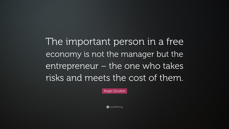 Roger Scruton Quote: “The important person in a free economy is not the manager but the entrepreneur – the one who takes risks and meets the cost of them.”
