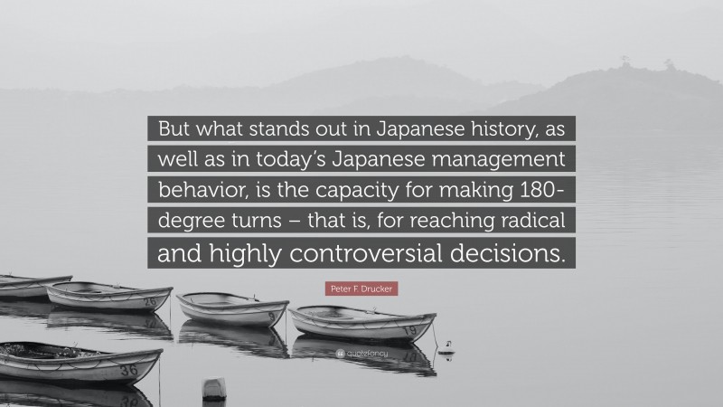 Peter F. Drucker Quote: “But what stands out in Japanese history, as well as in today’s Japanese management behavior, is the capacity for making 180-degree turns – that is, for reaching radical and highly controversial decisions.”