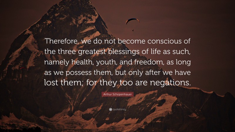 Arthur Schopenhauer Quote: “Therefore, we do not become conscious of the three greatest blessings of life as such, namely health, youth, and freedom, as long as we possess them, but only after we have lost them; for they too are negations.”