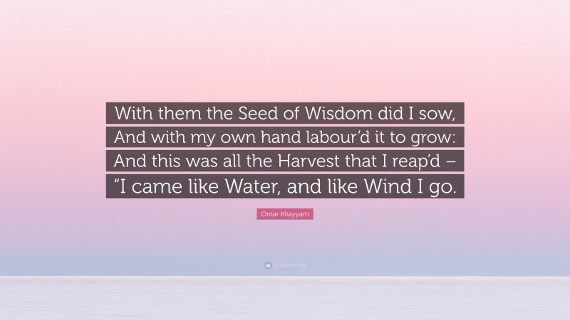 Omar Khayyam Quote: “With them the Seed of Wisdom did I sow, And with my own hand labour’d it to grow: And this was all the Harvest that I reap’d – “I came like Water, and like Wind I go.”