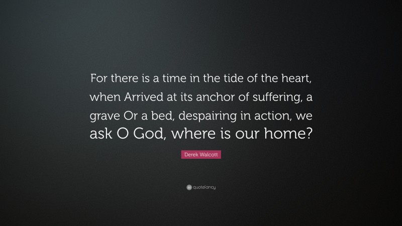 Derek Walcott Quote: “For there is a time in the tide of the heart, when Arrived at its anchor of suffering, a grave Or a bed, despairing in action, we ask O God, where is our home?”