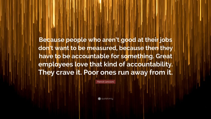 Patrick Lencioni Quote: “Because people who aren’t good at their jobs don’t want to be measured, because then they have to be accountable for something. Great employees love that kind of accountability. They crave it. Poor ones run away from it.”