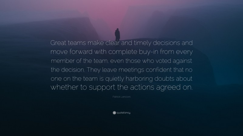 Patrick Lencioni Quote: “Great teams make clear and timely decisions and move forward with complete buy-in from every member of the team, even those who voted against the decision. They leave meetings confident that no one on the team is quietly harboring doubts about whether to support the actions agreed on.”