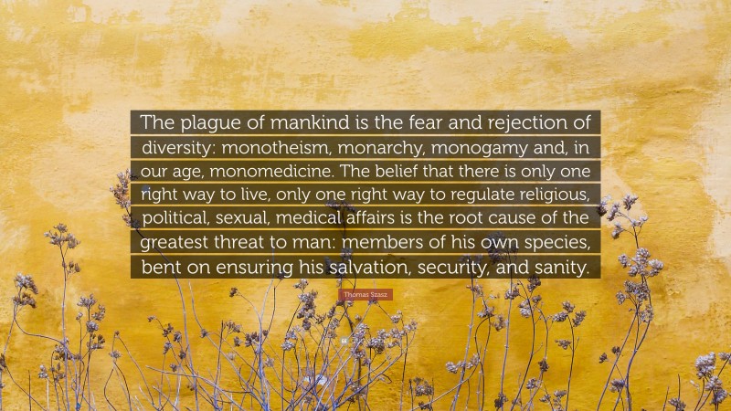 Thomas Szasz Quote: “The plague of mankind is the fear and rejection of diversity: monotheism, monarchy, monogamy and, in our age, monomedicine. The belief that there is only one right way to live, only one right way to regulate religious, political, sexual, medical affairs is the root cause of the greatest threat to man: members of his own species, bent on ensuring his salvation, security, and sanity.”