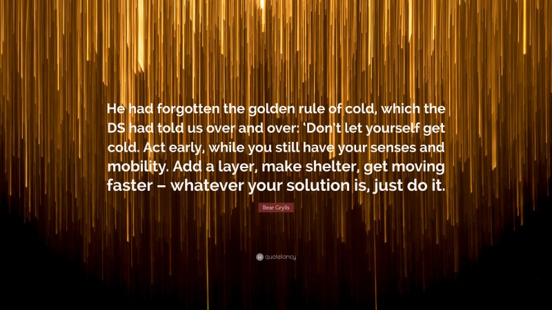 Bear Grylls Quote: “He had forgotten the golden rule of cold, which the DS had told us over and over: ‘Don’t let yourself get cold. Act early, while you still have your senses and mobility. Add a layer, make shelter, get moving faster – whatever your solution is, just do it.”