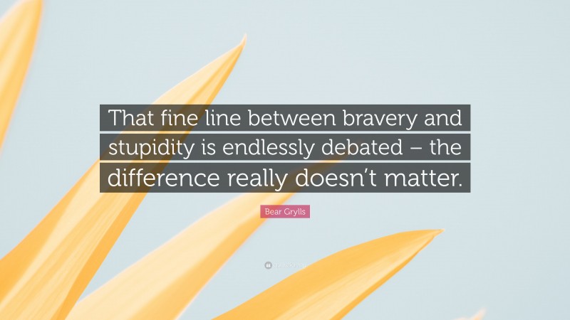 Bear Grylls Quote: “That fine line between bravery and stupidity is endlessly debated – the difference really doesn’t matter.”