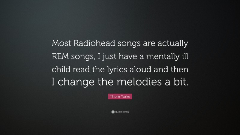 Thom Yorke Quote: “Most Radiohead songs are actually REM songs, I just have a mentally ill child read the lyrics aloud and then I change the melodies a bit.”