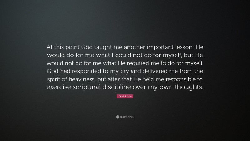 Derek Prince Quote: “At this point God taught me another important lesson: He would do for me what I could not do for myself, but He would not do for me what He required me to do for myself. God had responded to my cry and delivered me from the spirit of heaviness, but after that He held me responsible to exercise scriptural discipline over my own thoughts.”