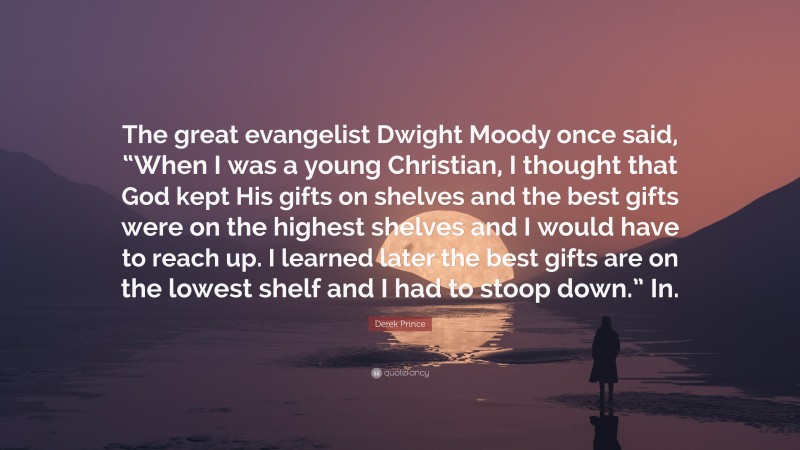 Derek Prince Quote: “The great evangelist Dwight Moody once said, “When I was a young Christian, I thought that God kept His gifts on shelves and the best gifts were on the highest shelves and I would have to reach up. I learned later the best gifts are on the lowest shelf and I had to stoop down.” In.”