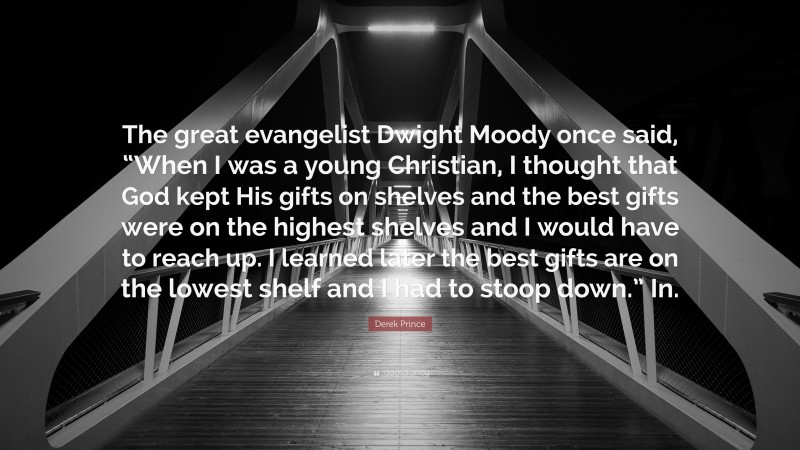 Derek Prince Quote: “The great evangelist Dwight Moody once said, “When I was a young Christian, I thought that God kept His gifts on shelves and the best gifts were on the highest shelves and I would have to reach up. I learned later the best gifts are on the lowest shelf and I had to stoop down.” In.”