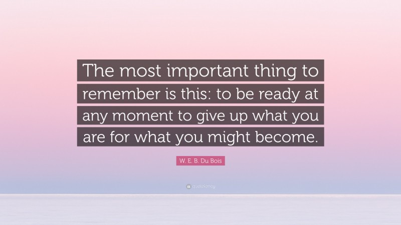 W. E. B. Du Bois Quote: “The most important thing to remember is this: to be ready at any moment to give up what you are for what you might become.”