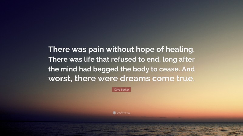 Clive Barker Quote: “There was pain without hope of healing. There was life that refused to end, long after the mind had begged the body to cease. And worst, there were dreams come true.”