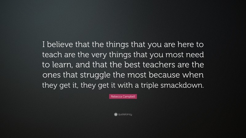 Rebecca Campbell Quote: “I believe that the things that you are here to teach are the very things that you most need to learn, and that the best teachers are the ones that struggle the most because when they get it, they get it with a triple smackdown.”