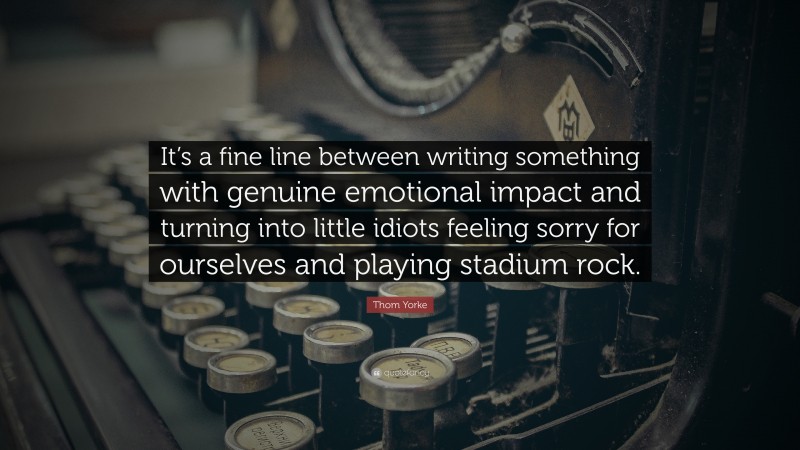 Thom Yorke Quote: “It’s a fine line between writing something with genuine emotional impact and turning into little idiots feeling sorry for ourselves and playing stadium rock.”