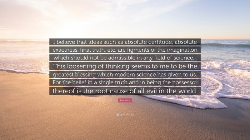 Max Born Quote: “I believe that ideas such as absolute certitude, absolute exactness, final truth, etc. are figments of the imagination which should not be admissible in any field of science... This loosening of thinking seems to me to be the greatest blessing which modern science has given to us. For the belief in a single truth and in being the possessor thereof is the root cause of all evil in the world.”