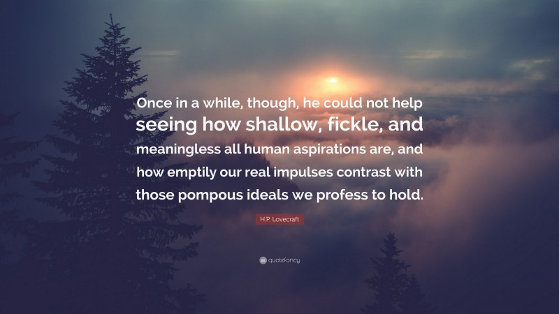H.P. Lovecraft Quote: “Once in a while, though, he could not help seeing how shallow, fickle, and meaningless all human aspirations are, and how emptily our real impulses contrast with those pompous ideals we profess to hold.”